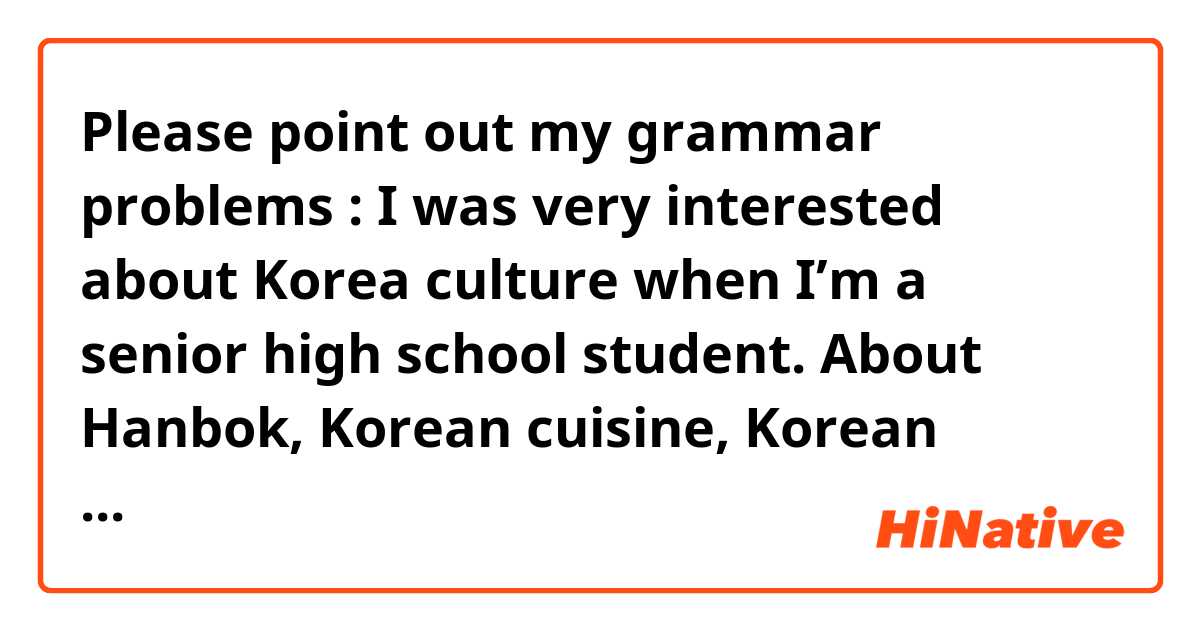 Please point out my grammar problems :

I was very interested about Korea culture when I’m a senior high school student.  About Hanbok, Korean cuisine, Korean drama, Korean movie, K-pop, and their special views like Jeju island, Gyeonggi Province, Seoul city all of them fanscinates me a great deal. I’m impressed that people there always stand together, being polite, full of competitiveness and very energetic to live a fast-paced life.  That is quite different in Taiwan, where people tend to casual attitude toward everything. I am curious about the differences between the two countries.