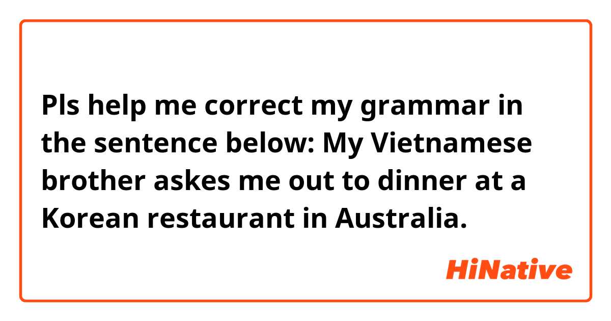 Pls help me correct my grammar in the sentence below:
My Vietnamese brother askes me out to dinner at a Korean restaurant in Australia.
