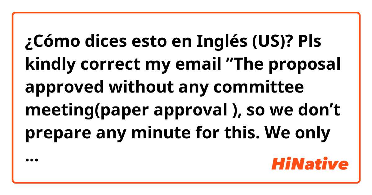 ¿Cómo dices esto en Inglés (US)? Pls kindly correct my email ”The proposal approved without any committee meeting(paper approval ), so we don’t prepare any minute for this. We only have a “Approval Letter” in Japanese as attached. I am sorry for I can’t help you this time”