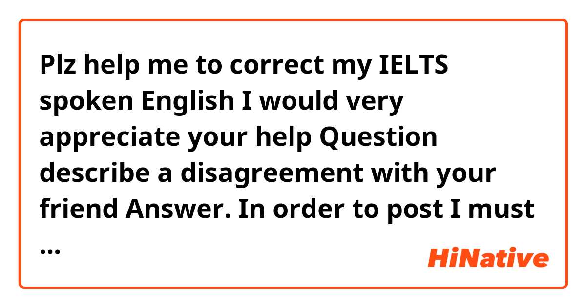 Plz help me to correct my IELTS spoken English I would very appreciate your help
Question describe a disagreement with your friend
Answer.  In order to post I must delete some sentences
  I suppose that it happened roughly 3 weeks ago , so it was pretty recently, and are basically the situation was that I invited my best friend to have a dinner in my house, and to be needed to make a plan for our vacation and discuss the details over where and when we should go.
And my preference was to go to Japan which has lots of places of historic interest and splendid scenery, most of its citizens are both well educated and good mannered as well. I had been looking forward to visiting this beautiful country for a long time. But my friend thought my suggestion is expensive and Inconvenient ,hey proposed that we could go to a domestic city. Because it was relatively safe and the cheap, and andhe insisted on his plan. I thought hey just didn't want the hassle of long Journey. So we kind of argue bout it .