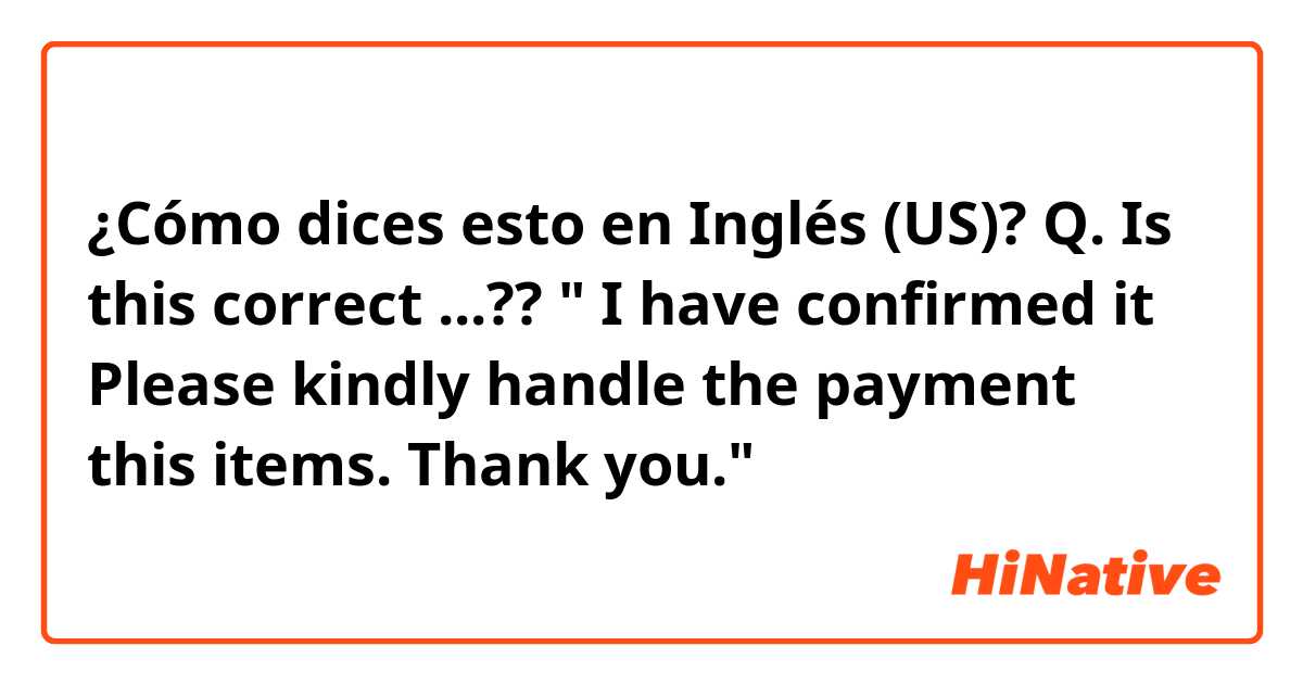 ¿Cómo dices esto en Inglés (US)? Q. Is this correct ...?? " I have confirmed it  Please kindly handle the payment this items. Thank you."
