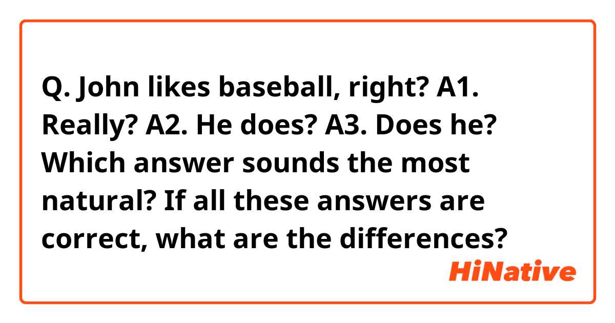 Q. John likes baseball, right?

A1. Really?
A2. He does?
A3. Does he?

Which answer sounds the most natural? If all these answers are correct, what are the differences?