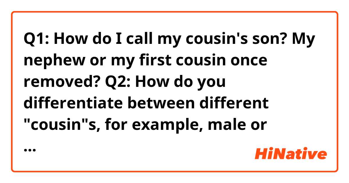 Q1: How do I call my cousin's son? My nephew or my first cousin once removed?
Q2: How do you differentiate between different "cousin"s, for example, male or female, younger or older, on your mother or father's side? Just by your knowledge or context? I ask this question because in Chinese we have specific words for all of them, which I find hard to translate into English.
Thank you for answering my questions.
