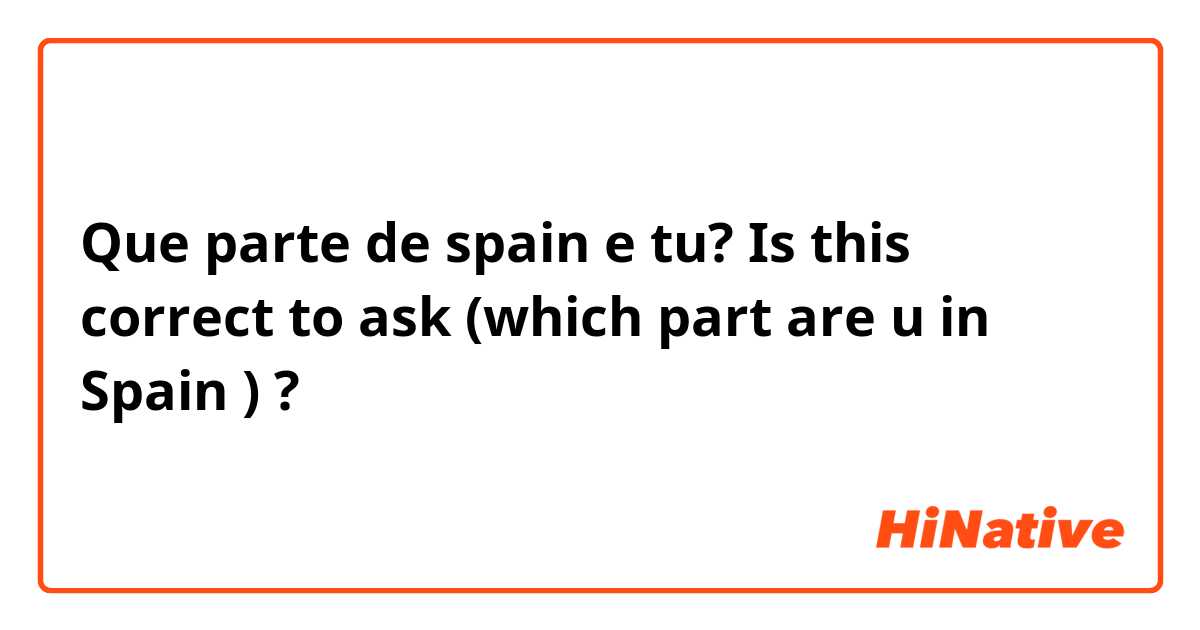 Que parte de spain e tu? Is this correct to ask  (which part are u in Spain ) ? 
