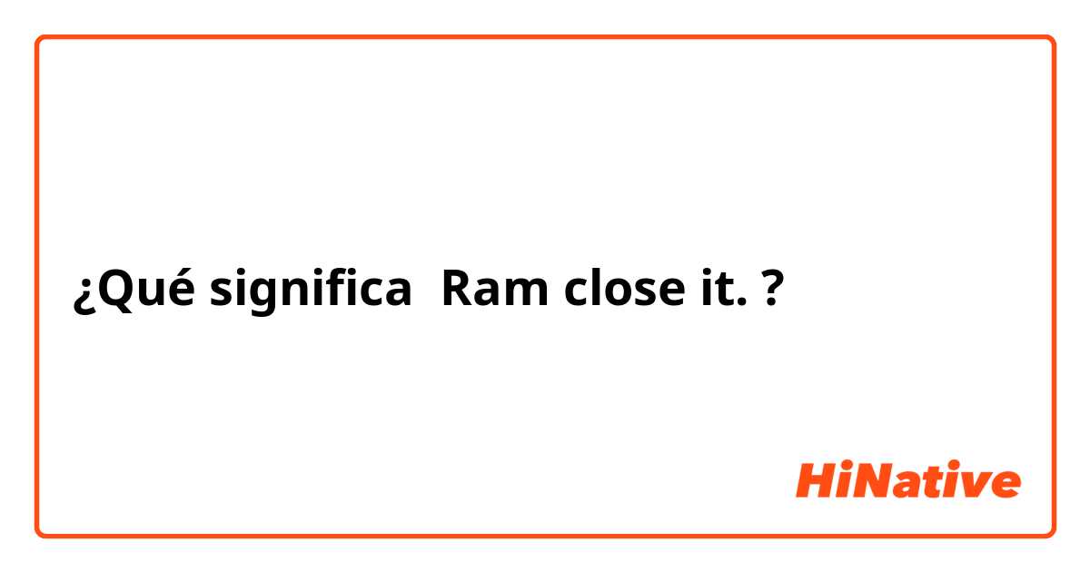 ¿Qué significa Ram close it.?