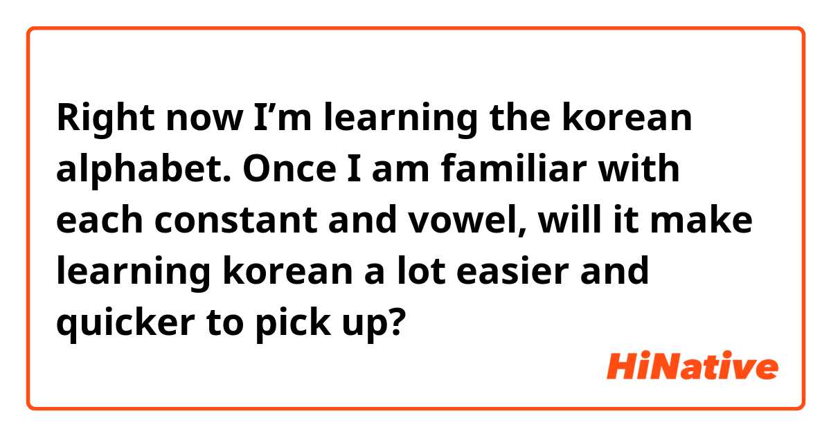 Right now I’m learning the korean alphabet. Once I am familiar with each constant and vowel, will it make learning korean a lot easier and quicker to pick up?