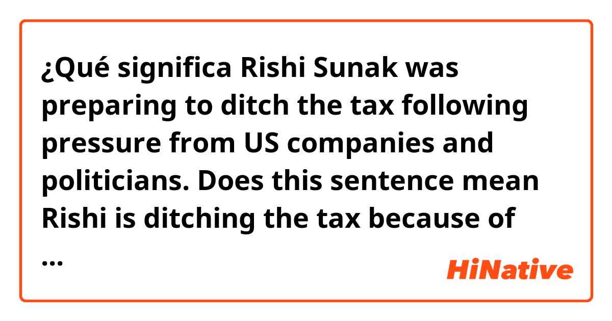 ¿Qué significa Rishi Sunak was preparing to ditch the tax following pressure from US companies and politicians.

Does this sentence mean Rishi is ditching the tax because of the pressure??