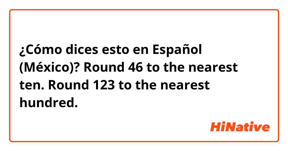 ¿Cómo dices esto en Español (México)? Round 46 to the nearest ten. 
Round 123 to the nearest hundred.
