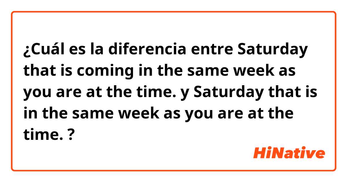 ¿Cuál es la diferencia entre Saturday that is coming in the same week as you are at the time. y Saturday that is in the same week as you are at the time. ?