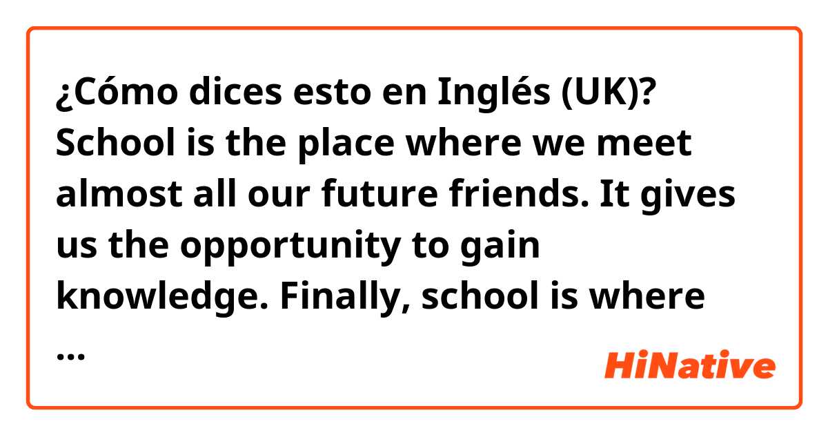¿Cómo dices esto en Inglés (UK)? School is the place where we meet almost all our future friends.  It gives us the opportunity to gain knowledge. Finally, school is where every weekday children spend even more time than at home.