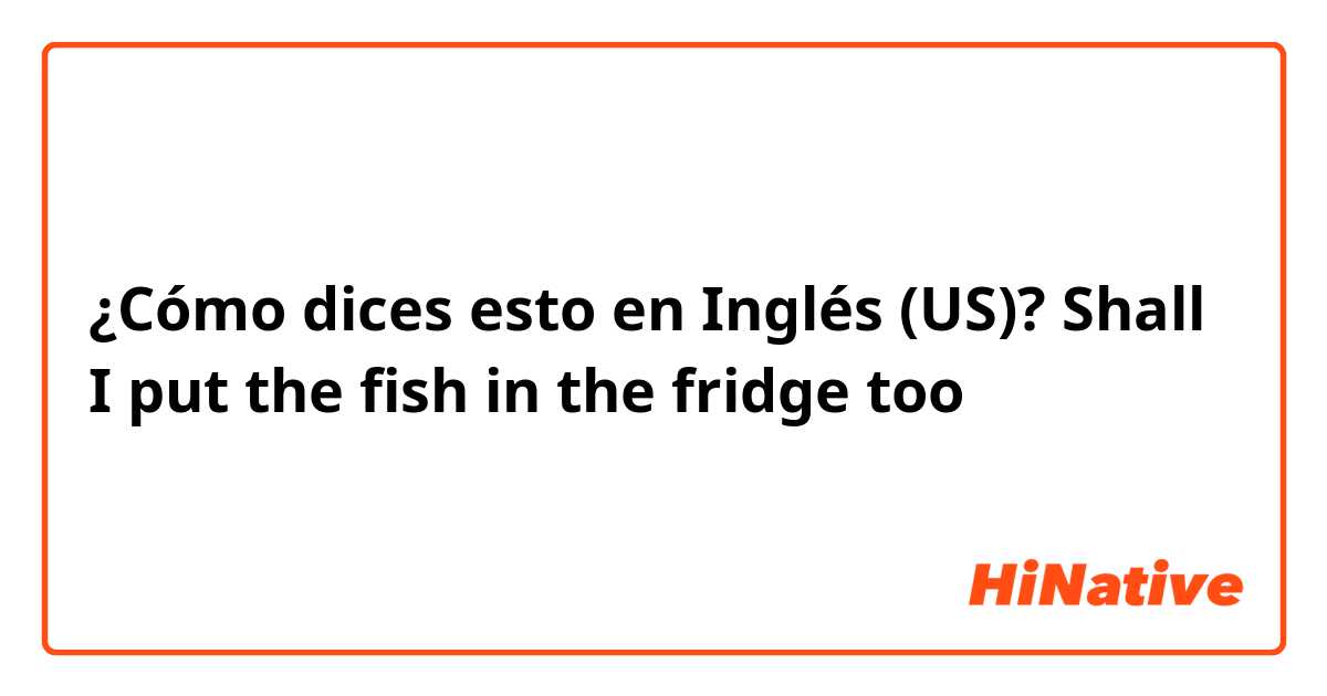 ¿Cómo dices esto en Inglés (US)? Shall I put the fish in the fridge too