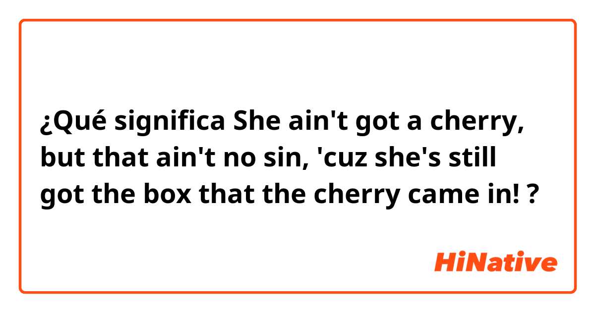 ¿Qué significa She ain't got a cherry, but that ain't no sin, 'cuz she's still got the box that the cherry came in!?