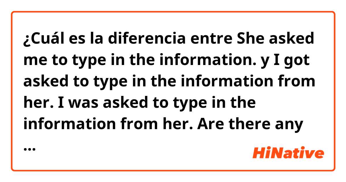 ¿Cuál es la diferencia entre She asked me to type in the information. y I got asked to type in the information from her.    I was asked to type in the information from her.    ★Are there any suttle differences between these three ? ?