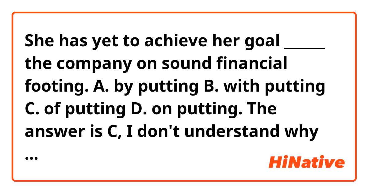 She has yet to achieve her goal ______ the company on sound financial footing.

A. by putting
B. with putting
C. of putting
D. on putting.

The answer is C, I don't understand why the answer is C, though.

Could you explain in a way that easy to understand?