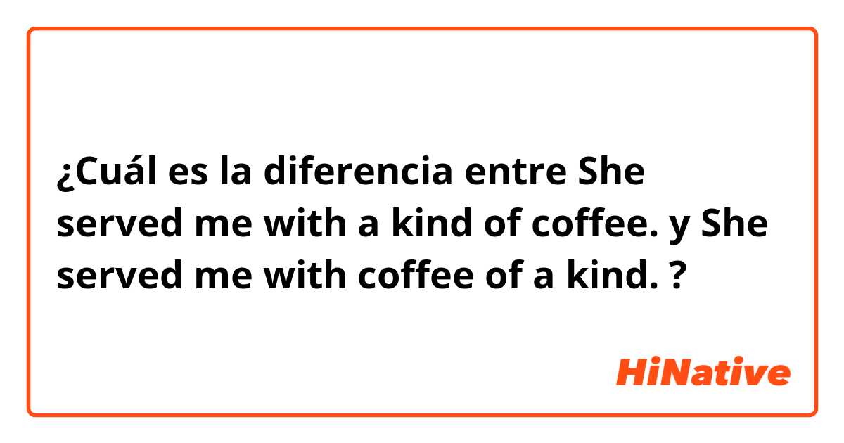 ¿Cuál es la diferencia entre She served me with a kind of coffee. y She served me with coffee of a kind. ?