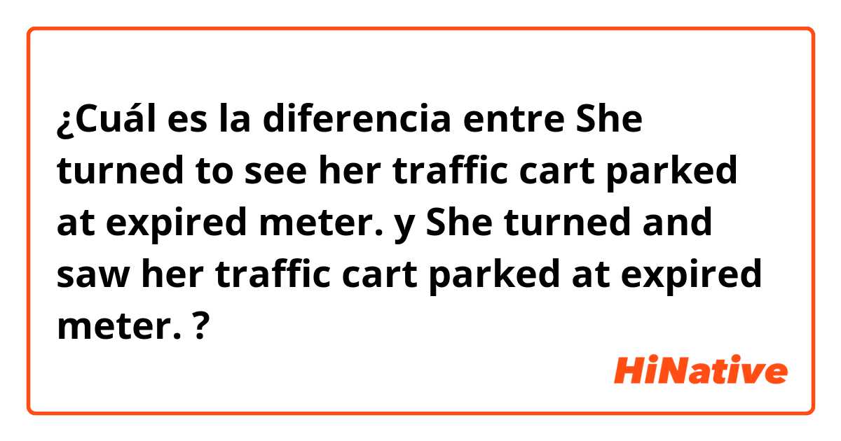 ¿Cuál es la diferencia entre She turned to see her traffic cart parked at expired meter. y She turned and saw her traffic cart parked at expired meter. ?
