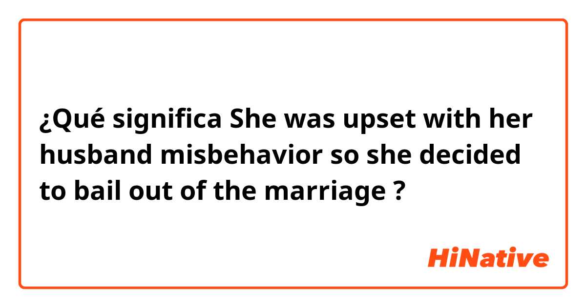 ¿Qué significa She was upset with her husband  misbehavior so she decided  to bail out of the marriage?