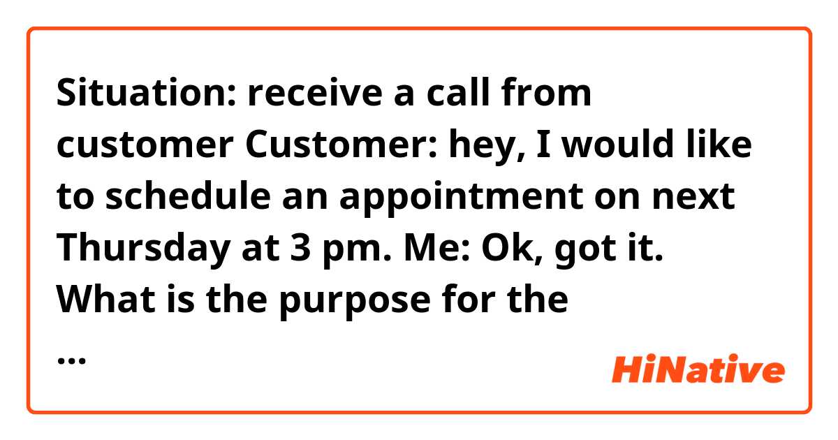 Situation: receive a call from customer 

Customer: hey, I would like to schedule an appointment on next Thursday at 3 pm.

Me: Ok, got it. What is the purpose for the appointment, such as about tax return, investment or registration of company? 


Question: I feel like I should not ask “what is the purpose for the appointment” should I just asked “ what bring you here?” 

How can I be more natural ?