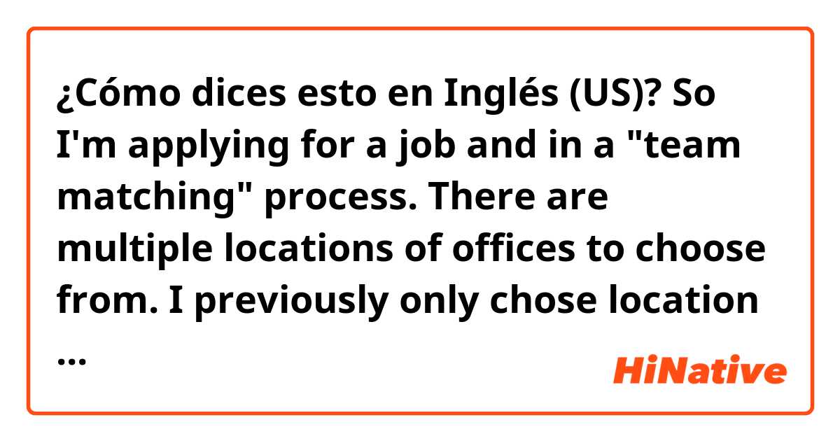 ¿Cómo dices esto en Inglés (US)? So I'm applying for a job and in a "team matching" process. There are multiple locations of offices to choose from. I previously only chose location A. But now I want to also include B and C. I would like to know how to naturally express this request.
