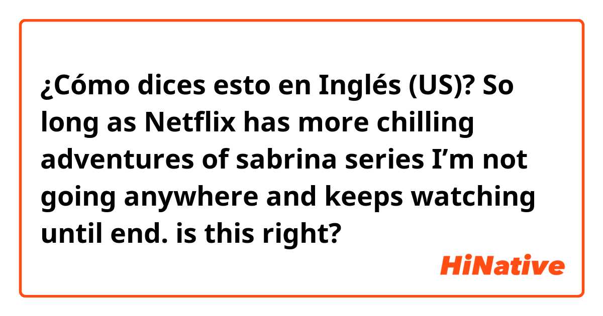 ¿Cómo dices esto en Inglés (US)? So long as Netflix has more chilling adventures of sabrina series I’m not going anywhere and keeps watching until end. is this right?