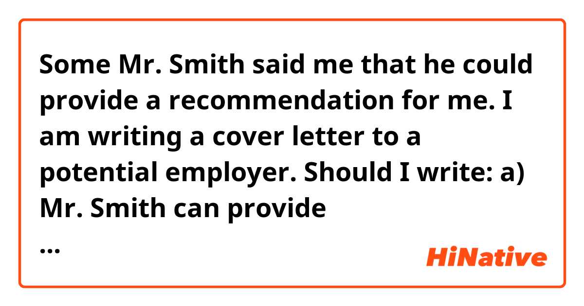 Some Mr. Smith said me that he could provide a recommendation for me. 
I am writing a cover letter to a potential employer. Should I write:

a) Mr. Smith can provide recommendation for me

b) Mr. Smith can provide recommendation for my person

c) some other more natural expression?
