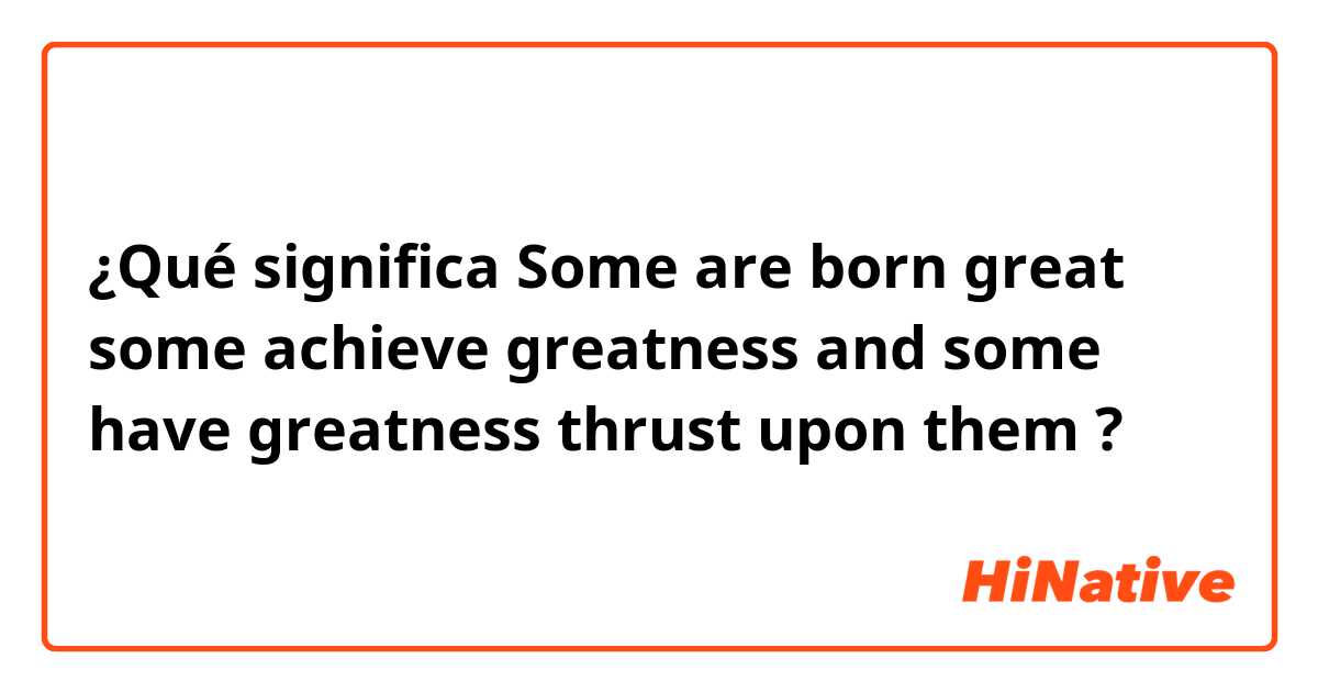 ¿Qué significa Some are born great some achieve greatness and some have greatness thrust upon them?