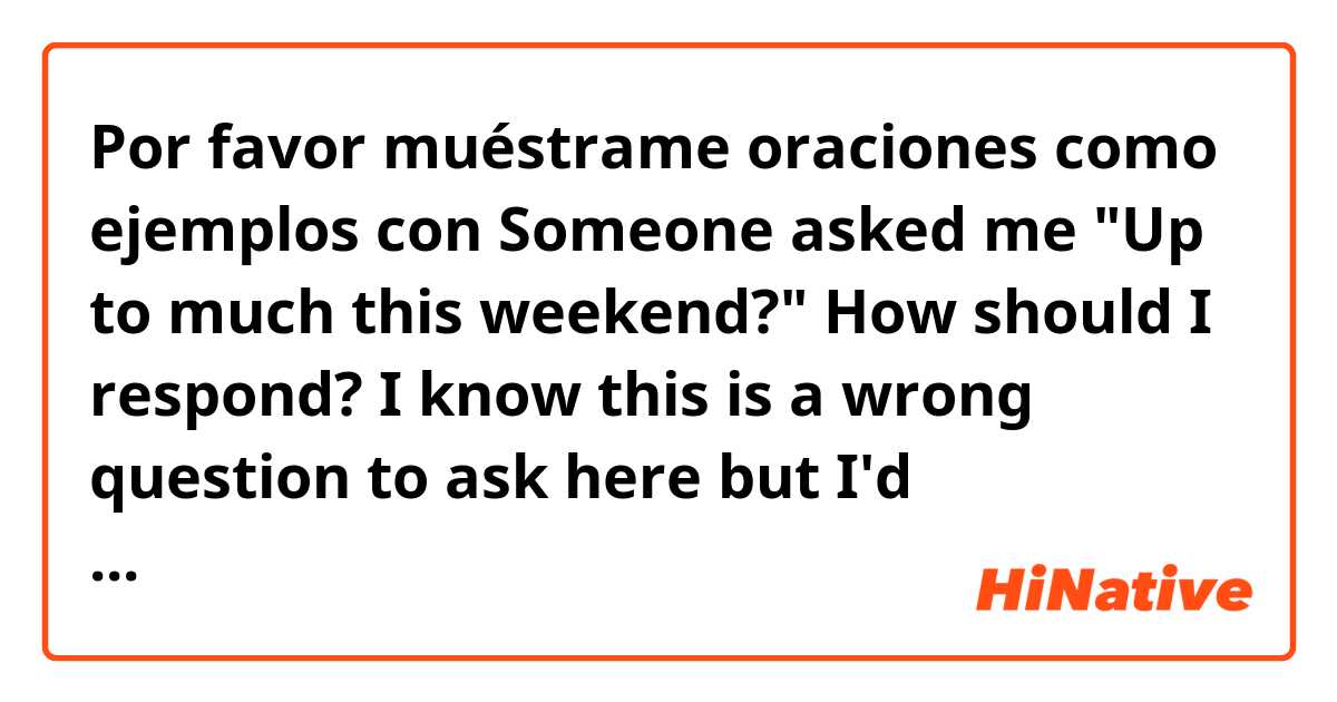 Por favor muéstrame oraciones como ejemplos con Someone asked me "Up to much this weekend?" How should I respond? I know this is a wrong question to ask here but I'd appreciate your advice..