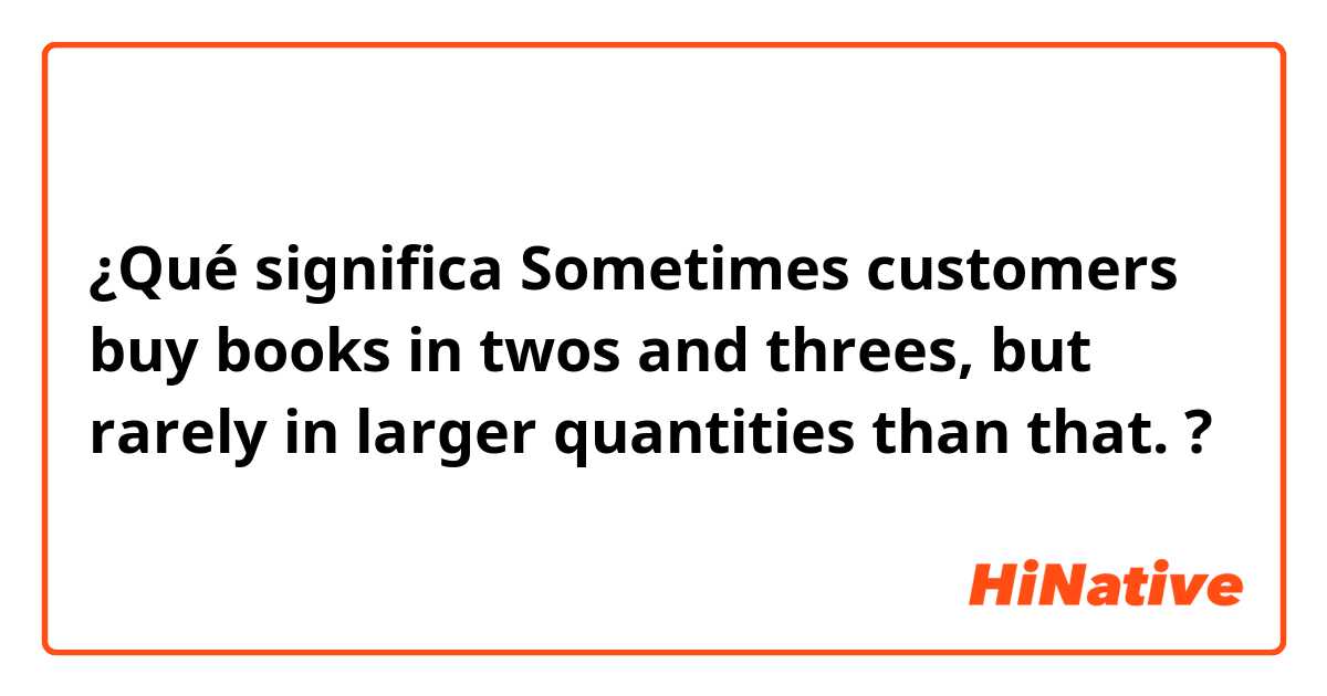 ¿Qué significa Sometimes customers buy books in twos and threes, but rarely in larger quantities than that.?