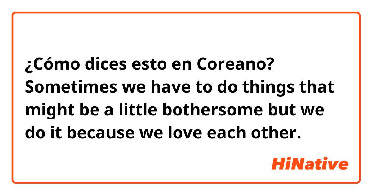 ¿Cómo dices esto en Coreano? Sometimes we have to do things that might be a little bothersome but we do it because we love each other. 