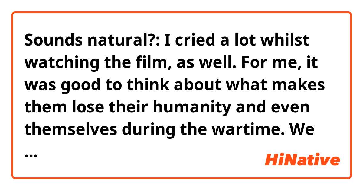 Sounds natural?: I cried a lot whilst watching the film, as well. 
For me, it was good to think about what makes them lose their humanity and even themselves during the wartime. 
We could finally realise the fact after the war that we’ve got a lot of hurts but we didn’t even know who our real enemies were at that time.
The thing is all of them were the same people knowing that nobody wants to lose somebody they love.