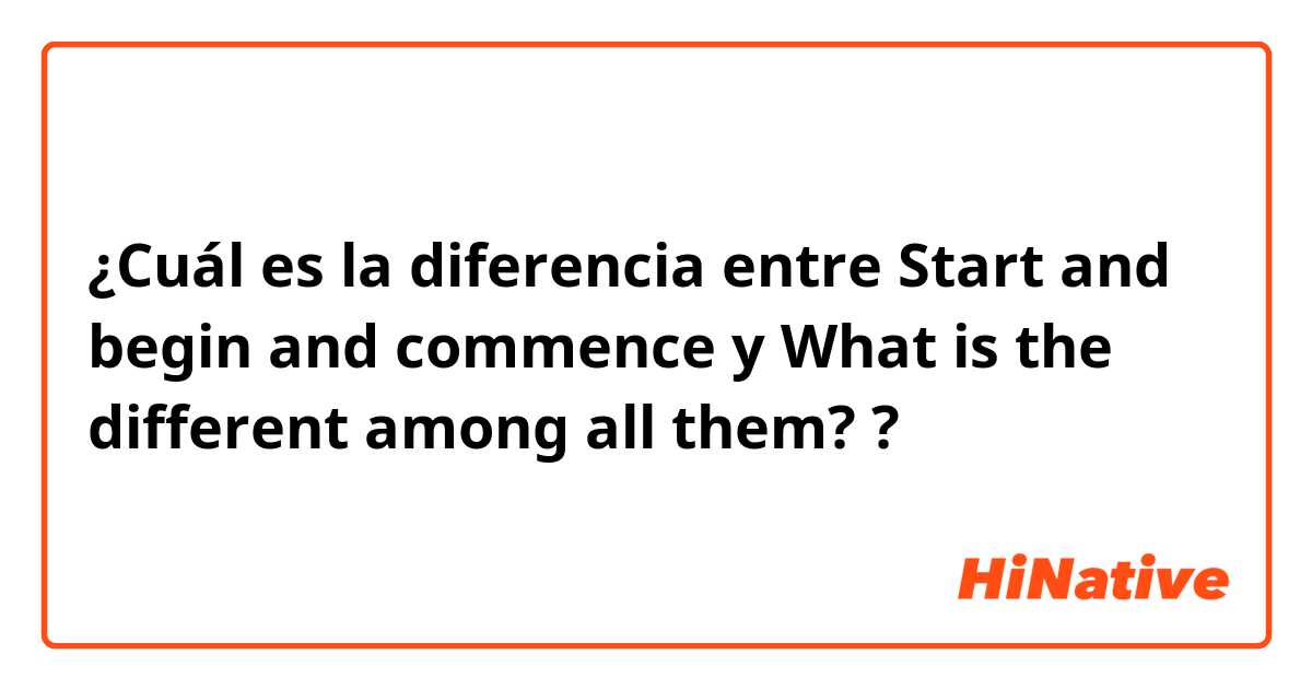 ¿Cuál es la diferencia entre Start and begin and commence y What is the different among all them?  ?