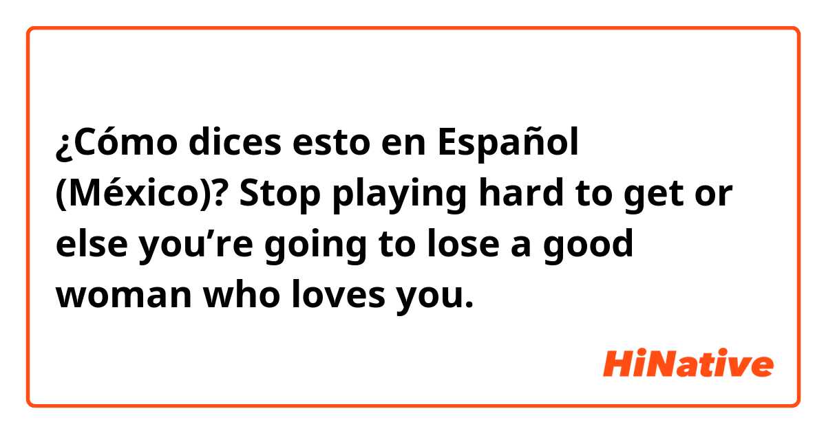 ¿Cómo dices esto en Español (México)? Stop playing hard to get or else you’re going to lose a good woman who loves you. 