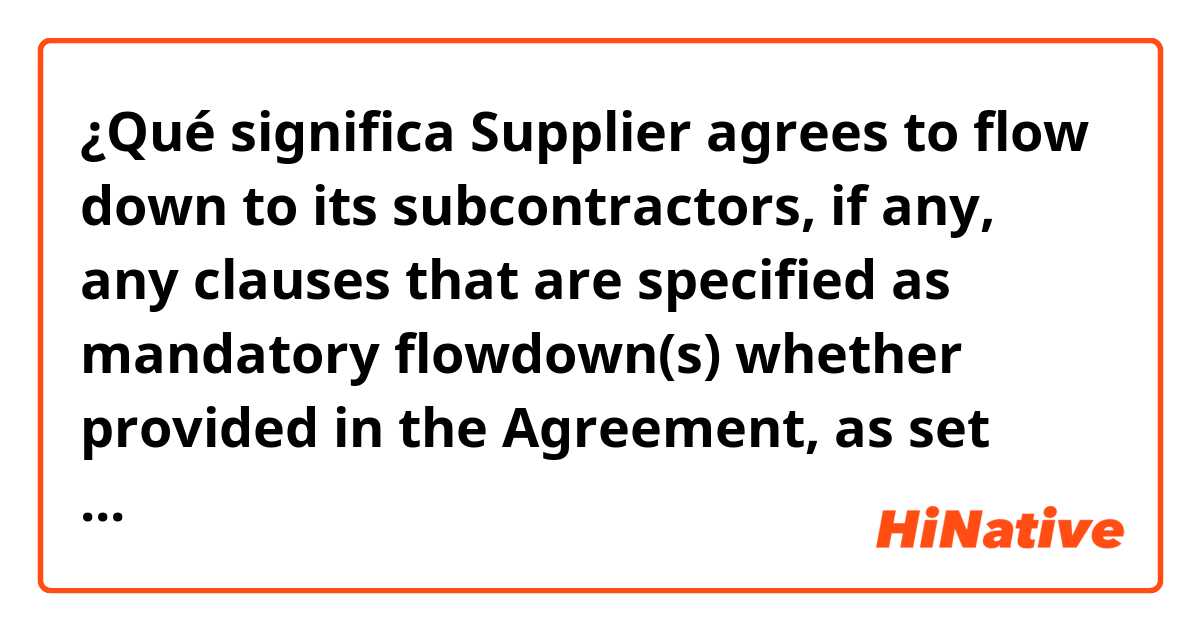 ¿Qué significa Supplier agrees  to  flow  down  to  its  subcontractors,  if  any,  any  clauses  that  are  specified  as  mandatory  flowdown(s)  whether  provided  in  the  Agreement, as set forth below or  under separate cover.?