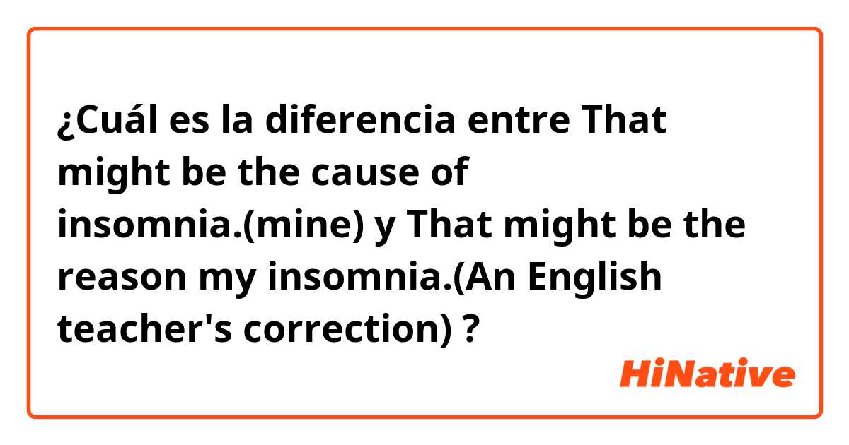 ¿Cuál es la diferencia entre That might be the cause of insomnia.(mine) y That might be the reason my insomnia.(An English teacher's correction)   ?
