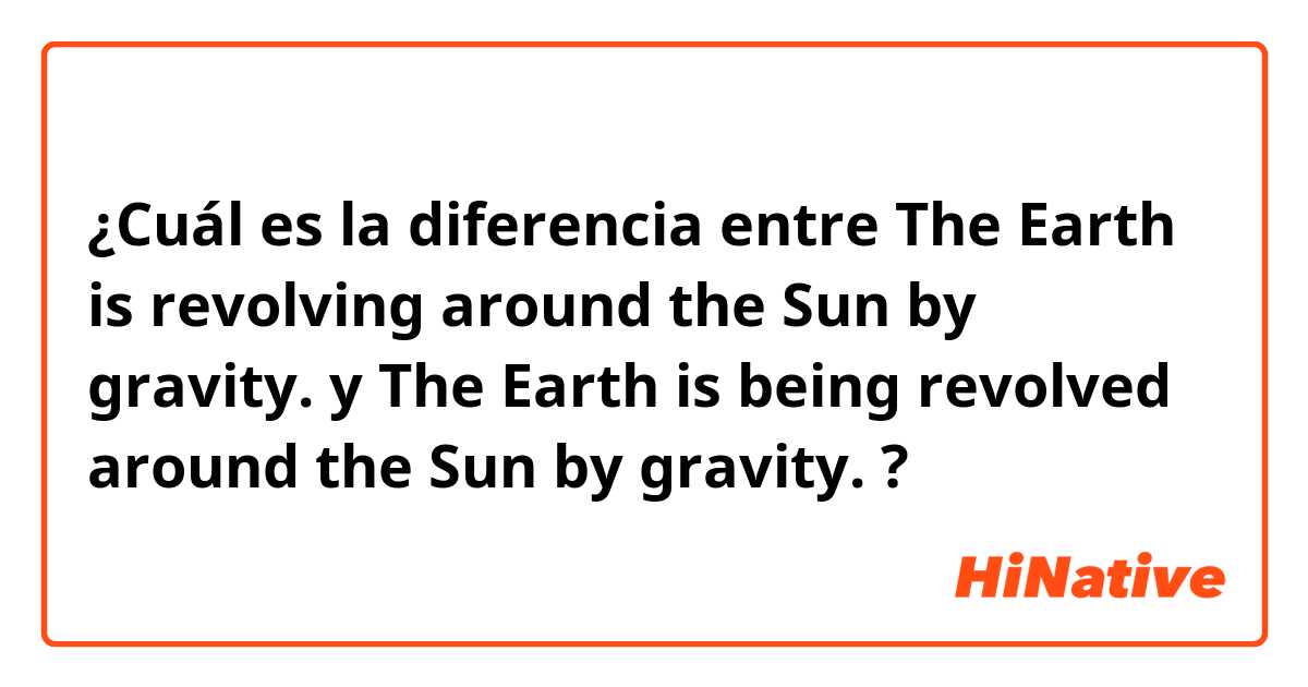 ¿Cuál es la diferencia entre The Earth is revolving around the Sun by gravity. y The Earth is being revolved around the Sun by gravity. ?