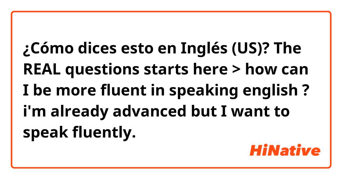 ¿Cómo dices esto en Inglés (US)? The REAL questions starts here > how can I be more fluent in speaking english ? i'm already advanced but I want to speak fluently.