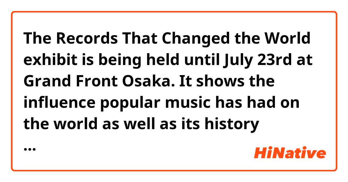 The Records That Changed the World exhibit is being held until July 23rd at Grand Front Osaka. It shows the influence popular music has had on the world as well as its history through records. 

文構造を教えてください。
