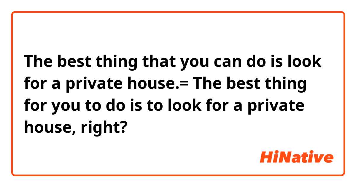 The best thing that you can do is look for a private house.= The best thing for you to do is to look for a private house, right?
