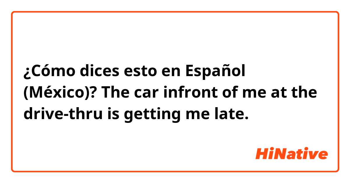 ¿Cómo dices esto en Español (México)? The car infront of me at the drive-thru is getting me late.