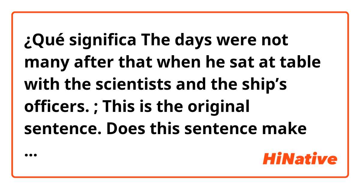 ¿Qué significa The days were not many after that when he sat at table with the scientists and the ship’s officers. ; This is the original sentence.
Does this sentence make sense? I cannot understand " when " 
?