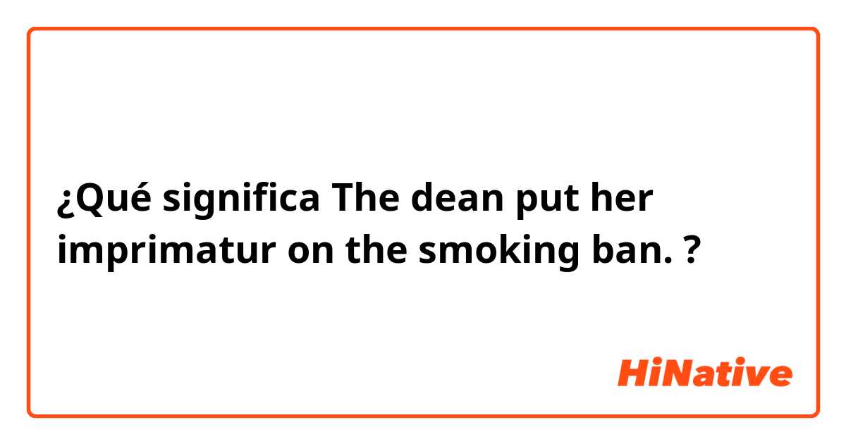 ¿Qué significa The dean put her imprimatur on the smoking ban.?
