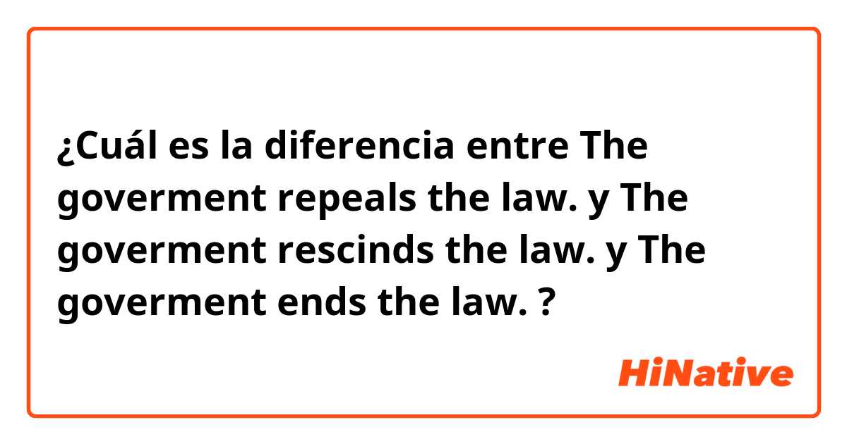 ¿Cuál es la diferencia entre The goverment repeals the law. y The goverment rescinds the law. y The goverment ends the law. ?