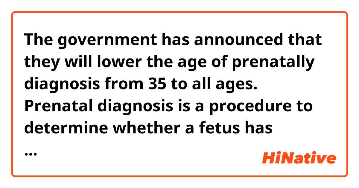 The government has announced that they will lower the age of prenatally diagnosis from 35 to all ages.
Prenatal diagnosis is a procedure to determine  whether a fetus has chromosomal abnormarities  such as Down Syndrome .

Could someone please correct my sentence ?