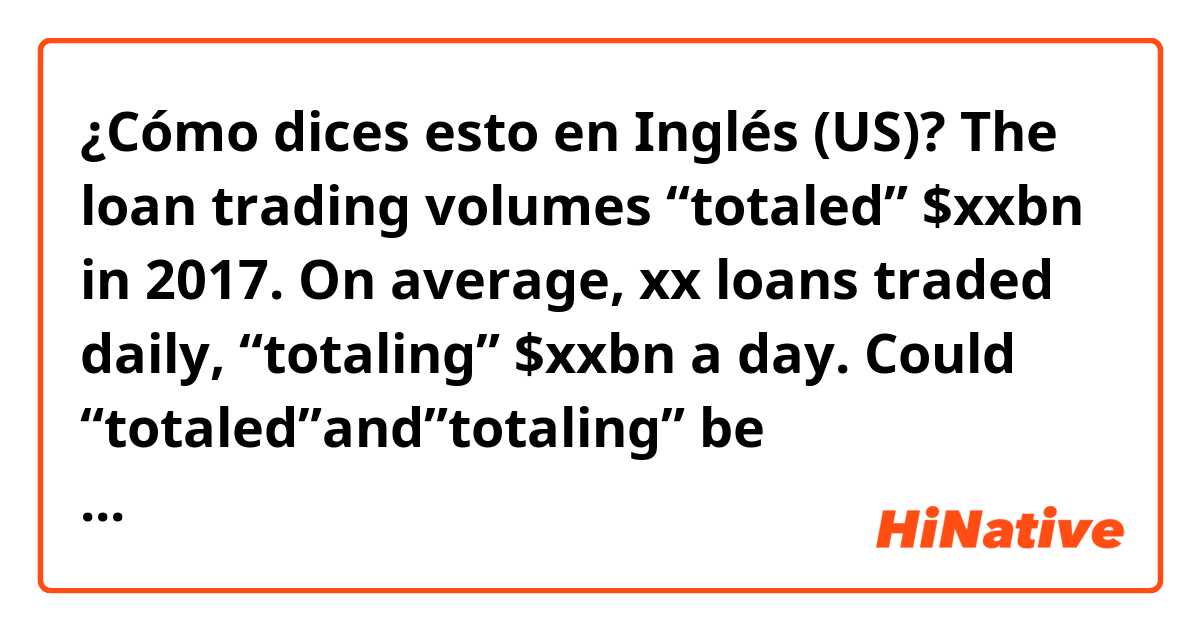 ¿Cómo dices esto en Inglés (US)? The loan  trading volumes “totaled” $xxbn in 2017. On average, xx loans traded daily, “totaling” $xxbn a day. Could “totaled”and”totaling” be interchangeable?What’s the difference?