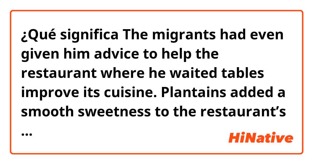 ¿Qué significa The migrants had even given him advice to help the restaurant where he waited tables improve its cuisine. Plantains added a smooth sweetness to the restaurant’s signature duck pâté and ・・・?