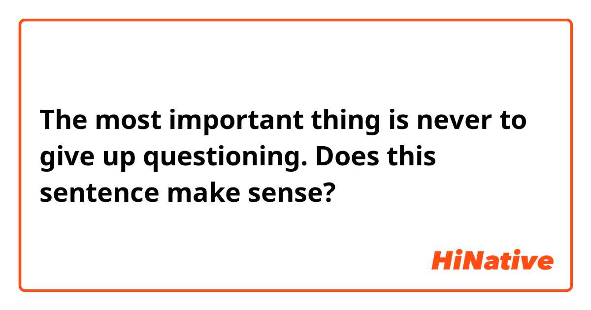 The most important thing is never to give up questioning. 

Does this sentence make sense?