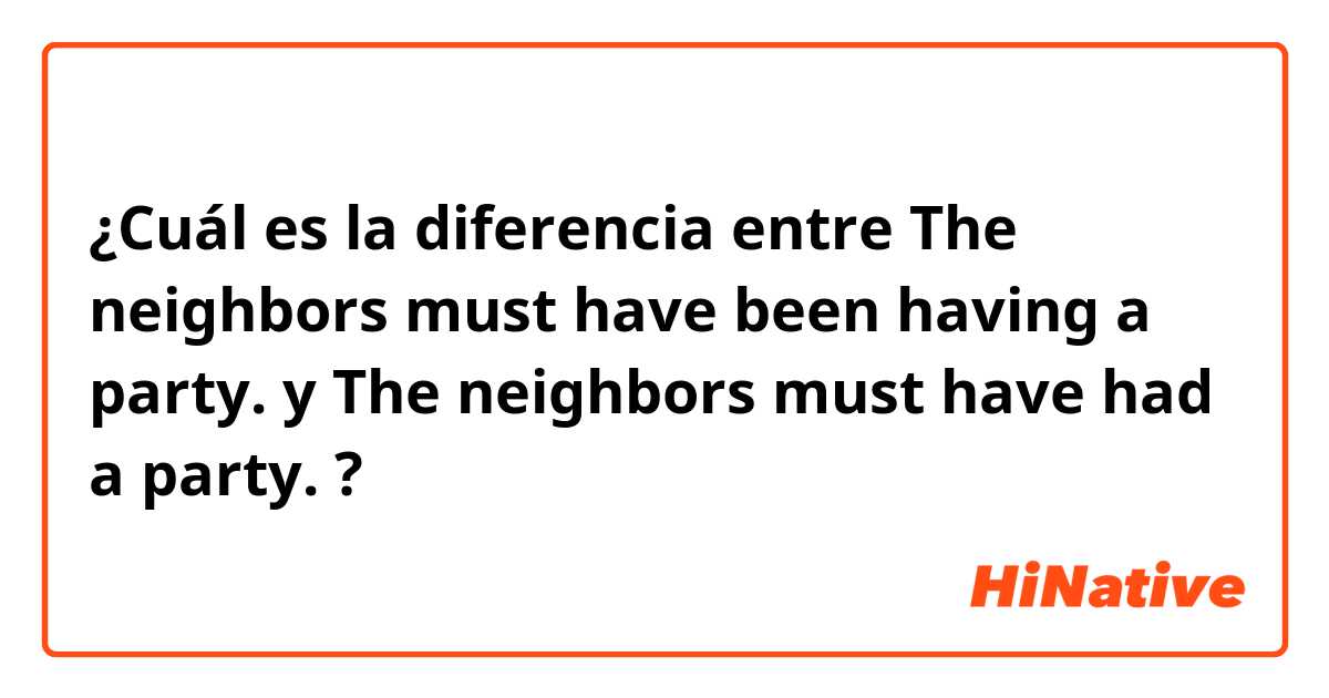 ¿Cuál es la diferencia entre The neighbors must have been having a party. y The neighbors must have had a party. ?