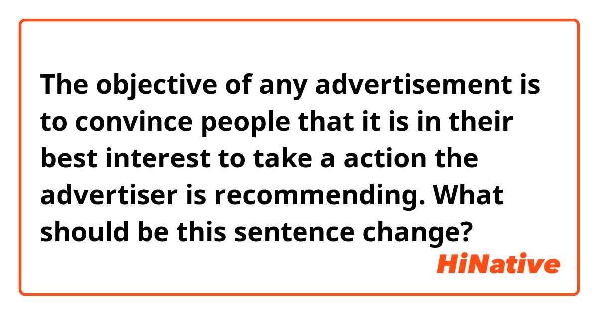 The objective of any advertisement is to convince people that it is in their best interest to take a action the advertiser is recommending.

What should be this sentence change?