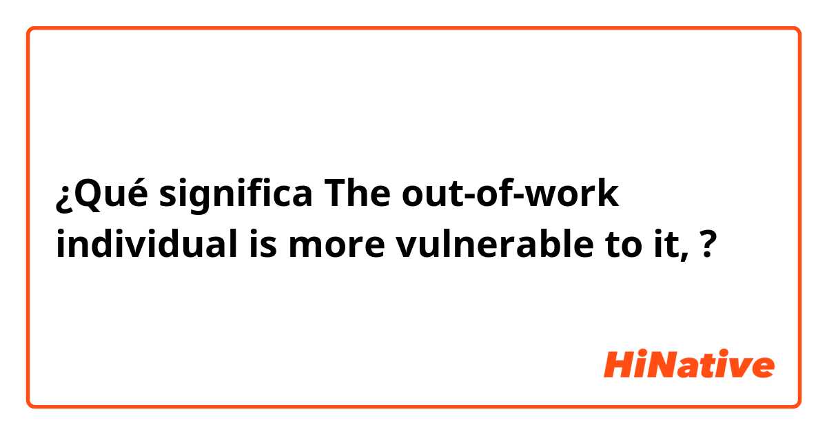 ¿Qué significa The out-of-work individual is more vulnerable to it, ?