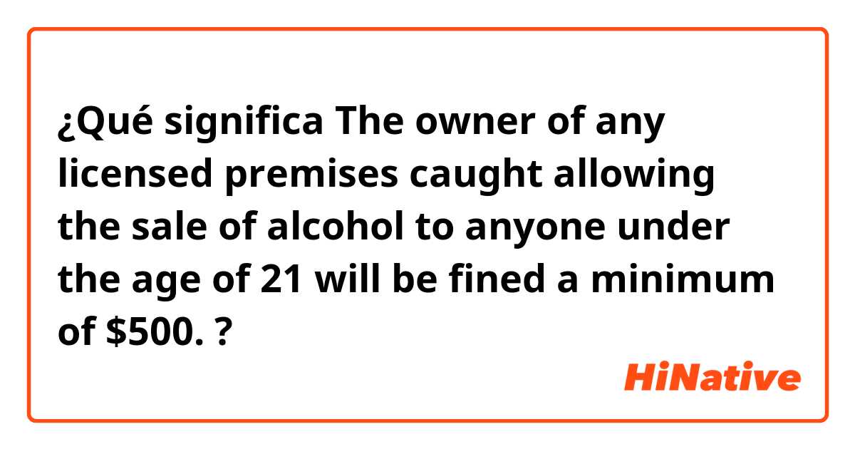 ¿Qué significa The owner of any licensed premises caught allowing the sale of alcohol to anyone under the age of 21 will be fined a minimum of $500.?